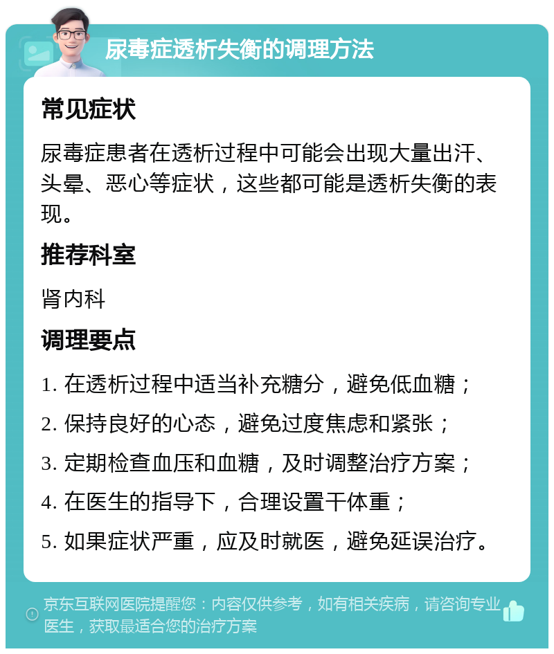 尿毒症透析失衡的调理方法 常见症状 尿毒症患者在透析过程中可能会出现大量出汗、头晕、恶心等症状，这些都可能是透析失衡的表现。 推荐科室 肾内科 调理要点 1. 在透析过程中适当补充糖分，避免低血糖； 2. 保持良好的心态，避免过度焦虑和紧张； 3. 定期检查血压和血糖，及时调整治疗方案； 4. 在医生的指导下，合理设置干体重； 5. 如果症状严重，应及时就医，避免延误治疗。