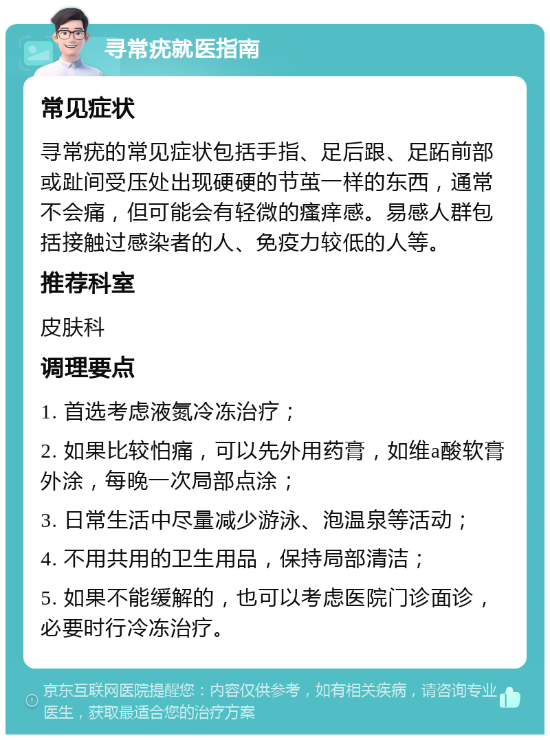 寻常疣就医指南 常见症状 寻常疣的常见症状包括手指、足后跟、足跖前部或趾间受压处出现硬硬的节茧一样的东西，通常不会痛，但可能会有轻微的瘙痒感。易感人群包括接触过感染者的人、免疫力较低的人等。 推荐科室 皮肤科 调理要点 1. 首选考虑液氮冷冻治疗； 2. 如果比较怕痛，可以先外用药膏，如维a酸软膏外涂，每晚一次局部点涂； 3. 日常生活中尽量减少游泳、泡温泉等活动； 4. 不用共用的卫生用品，保持局部清洁； 5. 如果不能缓解的，也可以考虑医院门诊面诊，必要时行冷冻治疗。