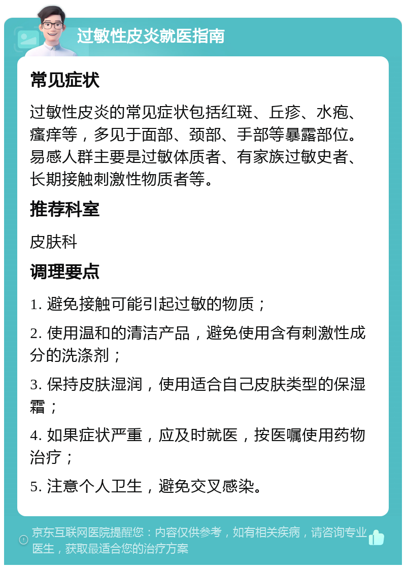 过敏性皮炎就医指南 常见症状 过敏性皮炎的常见症状包括红斑、丘疹、水疱、瘙痒等，多见于面部、颈部、手部等暴露部位。易感人群主要是过敏体质者、有家族过敏史者、长期接触刺激性物质者等。 推荐科室 皮肤科 调理要点 1. 避免接触可能引起过敏的物质； 2. 使用温和的清洁产品，避免使用含有刺激性成分的洗涤剂； 3. 保持皮肤湿润，使用适合自己皮肤类型的保湿霜； 4. 如果症状严重，应及时就医，按医嘱使用药物治疗； 5. 注意个人卫生，避免交叉感染。