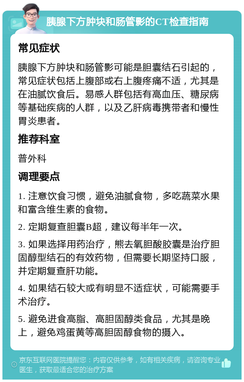 胰腺下方肿块和肠管影的CT检查指南 常见症状 胰腺下方肿块和肠管影可能是胆囊结石引起的，常见症状包括上腹部或右上腹疼痛不适，尤其是在油腻饮食后。易感人群包括有高血压、糖尿病等基础疾病的人群，以及乙肝病毒携带者和慢性胃炎患者。 推荐科室 普外科 调理要点 1. 注意饮食习惯，避免油腻食物，多吃蔬菜水果和富含维生素的食物。 2. 定期复查胆囊B超，建议每半年一次。 3. 如果选择用药治疗，熊去氧胆酸胶囊是治疗胆固醇型结石的有效药物，但需要长期坚持口服，并定期复查肝功能。 4. 如果结石较大或有明显不适症状，可能需要手术治疗。 5. 避免进食高脂、高胆固醇类食品，尤其是晚上，避免鸡蛋黄等高胆固醇食物的摄入。