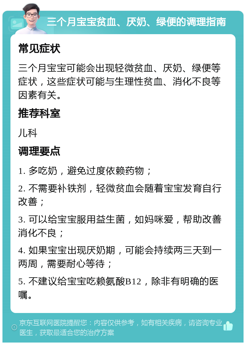 三个月宝宝贫血、厌奶、绿便的调理指南 常见症状 三个月宝宝可能会出现轻微贫血、厌奶、绿便等症状，这些症状可能与生理性贫血、消化不良等因素有关。 推荐科室 儿科 调理要点 1. 多吃奶，避免过度依赖药物； 2. 不需要补铁剂，轻微贫血会随着宝宝发育自行改善； 3. 可以给宝宝服用益生菌，如妈咪爱，帮助改善消化不良； 4. 如果宝宝出现厌奶期，可能会持续两三天到一两周，需要耐心等待； 5. 不建议给宝宝吃赖氨酸B12，除非有明确的医嘱。