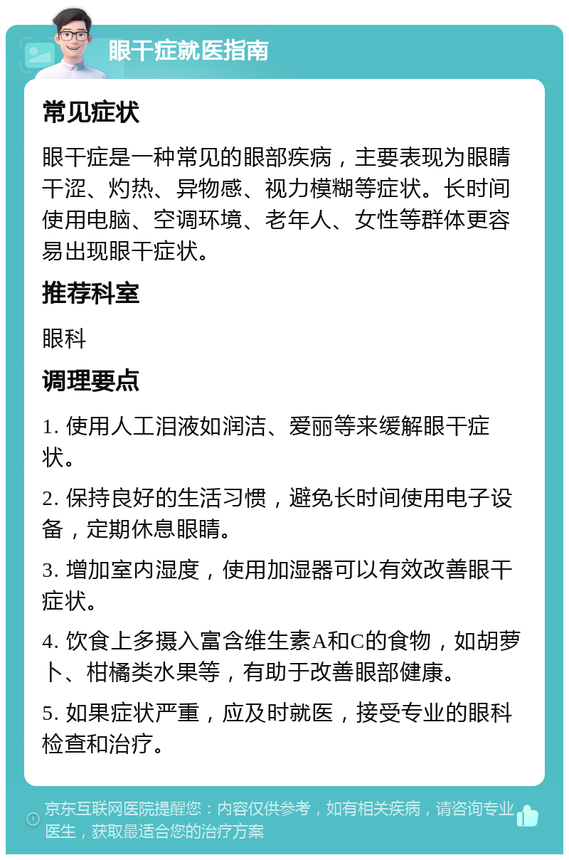 眼干症就医指南 常见症状 眼干症是一种常见的眼部疾病，主要表现为眼睛干涩、灼热、异物感、视力模糊等症状。长时间使用电脑、空调环境、老年人、女性等群体更容易出现眼干症状。 推荐科室 眼科 调理要点 1. 使用人工泪液如润洁、爱丽等来缓解眼干症状。 2. 保持良好的生活习惯，避免长时间使用电子设备，定期休息眼睛。 3. 增加室内湿度，使用加湿器可以有效改善眼干症状。 4. 饮食上多摄入富含维生素A和C的食物，如胡萝卜、柑橘类水果等，有助于改善眼部健康。 5. 如果症状严重，应及时就医，接受专业的眼科检查和治疗。