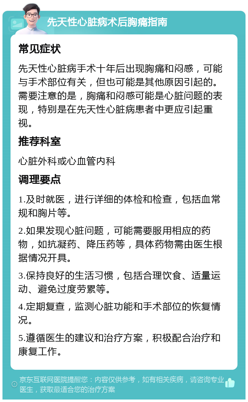 先天性心脏病术后胸痛指南 常见症状 先天性心脏病手术十年后出现胸痛和闷感，可能与手术部位有关，但也可能是其他原因引起的。需要注意的是，胸痛和闷感可能是心脏问题的表现，特别是在先天性心脏病患者中更应引起重视。 推荐科室 心脏外科或心血管内科 调理要点 1.及时就医，进行详细的体检和检查，包括血常规和胸片等。 2.如果发现心脏问题，可能需要服用相应的药物，如抗凝药、降压药等，具体药物需由医生根据情况开具。 3.保持良好的生活习惯，包括合理饮食、适量运动、避免过度劳累等。 4.定期复查，监测心脏功能和手术部位的恢复情况。 5.遵循医生的建议和治疗方案，积极配合治疗和康复工作。