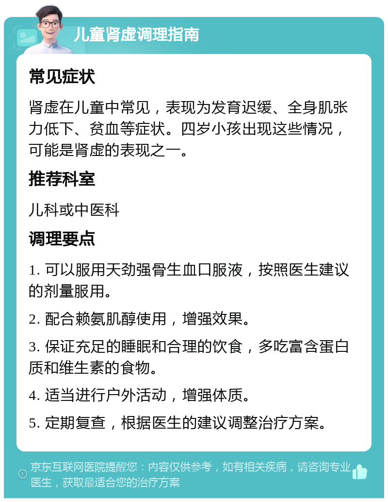 儿童肾虚调理指南 常见症状 肾虚在儿童中常见，表现为发育迟缓、全身肌张力低下、贫血等症状。四岁小孩出现这些情况，可能是肾虚的表现之一。 推荐科室 儿科或中医科 调理要点 1. 可以服用天劲强骨生血口服液，按照医生建议的剂量服用。 2. 配合赖氨肌醇使用，增强效果。 3. 保证充足的睡眠和合理的饮食，多吃富含蛋白质和维生素的食物。 4. 适当进行户外活动，增强体质。 5. 定期复查，根据医生的建议调整治疗方案。