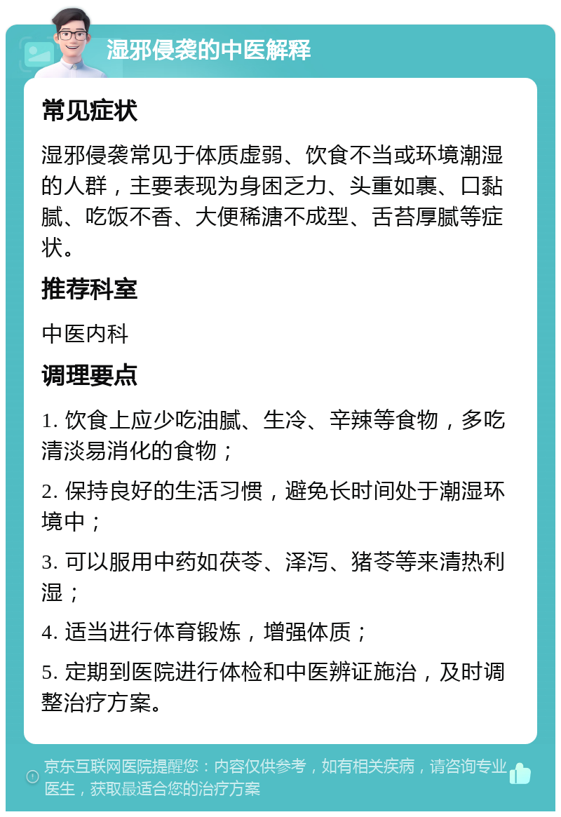 湿邪侵袭的中医解释 常见症状 湿邪侵袭常见于体质虚弱、饮食不当或环境潮湿的人群，主要表现为身困乏力、头重如裹、口黏腻、吃饭不香、大便稀溏不成型、舌苔厚腻等症状。 推荐科室 中医内科 调理要点 1. 饮食上应少吃油腻、生冷、辛辣等食物，多吃清淡易消化的食物； 2. 保持良好的生活习惯，避免长时间处于潮湿环境中； 3. 可以服用中药如茯苓、泽泻、猪苓等来清热利湿； 4. 适当进行体育锻炼，增强体质； 5. 定期到医院进行体检和中医辨证施治，及时调整治疗方案。