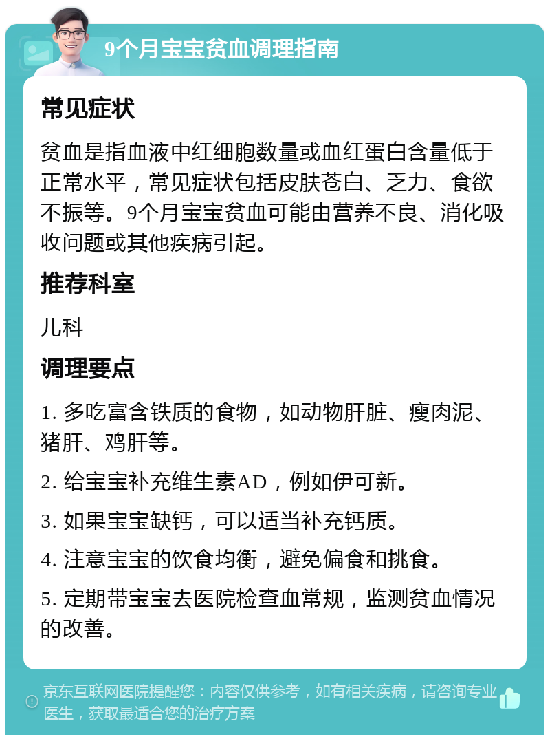 9个月宝宝贫血调理指南 常见症状 贫血是指血液中红细胞数量或血红蛋白含量低于正常水平，常见症状包括皮肤苍白、乏力、食欲不振等。9个月宝宝贫血可能由营养不良、消化吸收问题或其他疾病引起。 推荐科室 儿科 调理要点 1. 多吃富含铁质的食物，如动物肝脏、瘦肉泥、猪肝、鸡肝等。 2. 给宝宝补充维生素AD，例如伊可新。 3. 如果宝宝缺钙，可以适当补充钙质。 4. 注意宝宝的饮食均衡，避免偏食和挑食。 5. 定期带宝宝去医院检查血常规，监测贫血情况的改善。