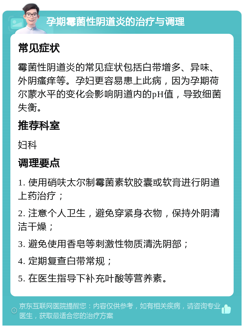 孕期霉菌性阴道炎的治疗与调理 常见症状 霉菌性阴道炎的常见症状包括白带增多、异味、外阴瘙痒等。孕妇更容易患上此病，因为孕期荷尔蒙水平的变化会影响阴道内的pH值，导致细菌失衡。 推荐科室 妇科 调理要点 1. 使用硝呋太尔制霉菌素软胶囊或软膏进行阴道上药治疗； 2. 注意个人卫生，避免穿紧身衣物，保持外阴清洁干燥； 3. 避免使用香皂等刺激性物质清洗阴部； 4. 定期复查白带常规； 5. 在医生指导下补充叶酸等营养素。