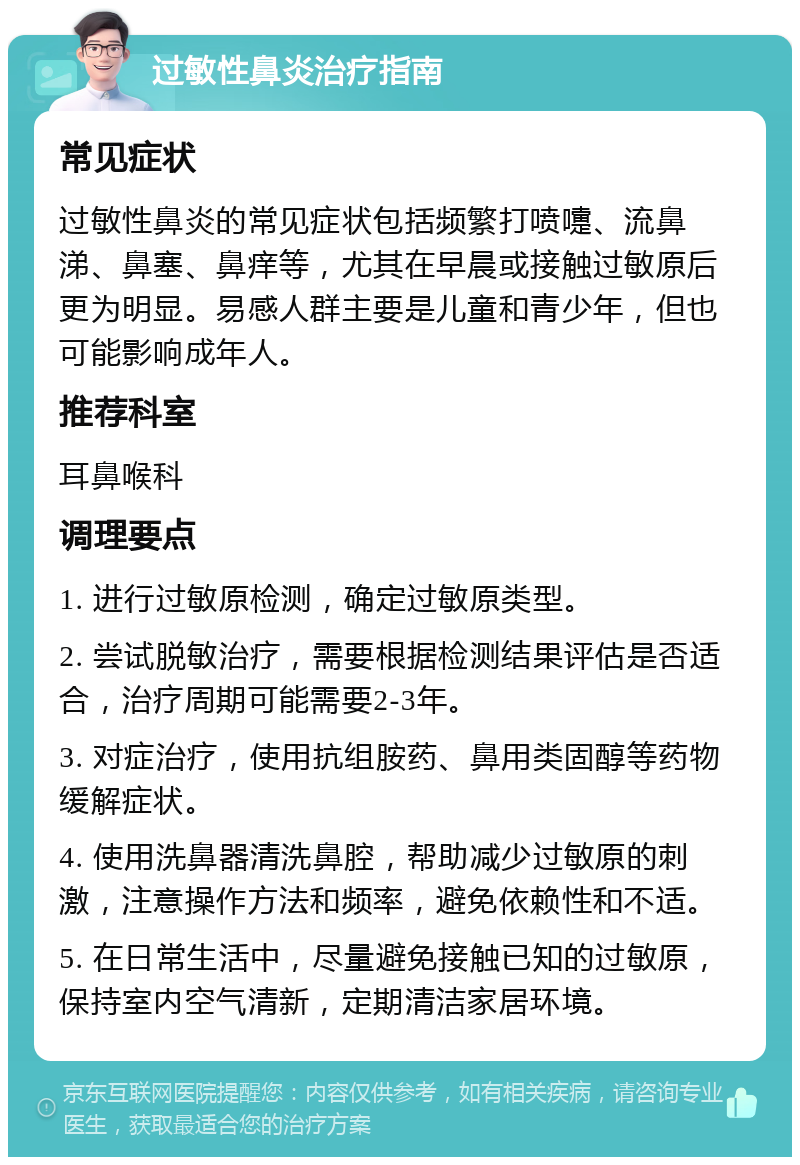 过敏性鼻炎治疗指南 常见症状 过敏性鼻炎的常见症状包括频繁打喷嚏、流鼻涕、鼻塞、鼻痒等，尤其在早晨或接触过敏原后更为明显。易感人群主要是儿童和青少年，但也可能影响成年人。 推荐科室 耳鼻喉科 调理要点 1. 进行过敏原检测，确定过敏原类型。 2. 尝试脱敏治疗，需要根据检测结果评估是否适合，治疗周期可能需要2-3年。 3. 对症治疗，使用抗组胺药、鼻用类固醇等药物缓解症状。 4. 使用洗鼻器清洗鼻腔，帮助减少过敏原的刺激，注意操作方法和频率，避免依赖性和不适。 5. 在日常生活中，尽量避免接触已知的过敏原，保持室内空气清新，定期清洁家居环境。