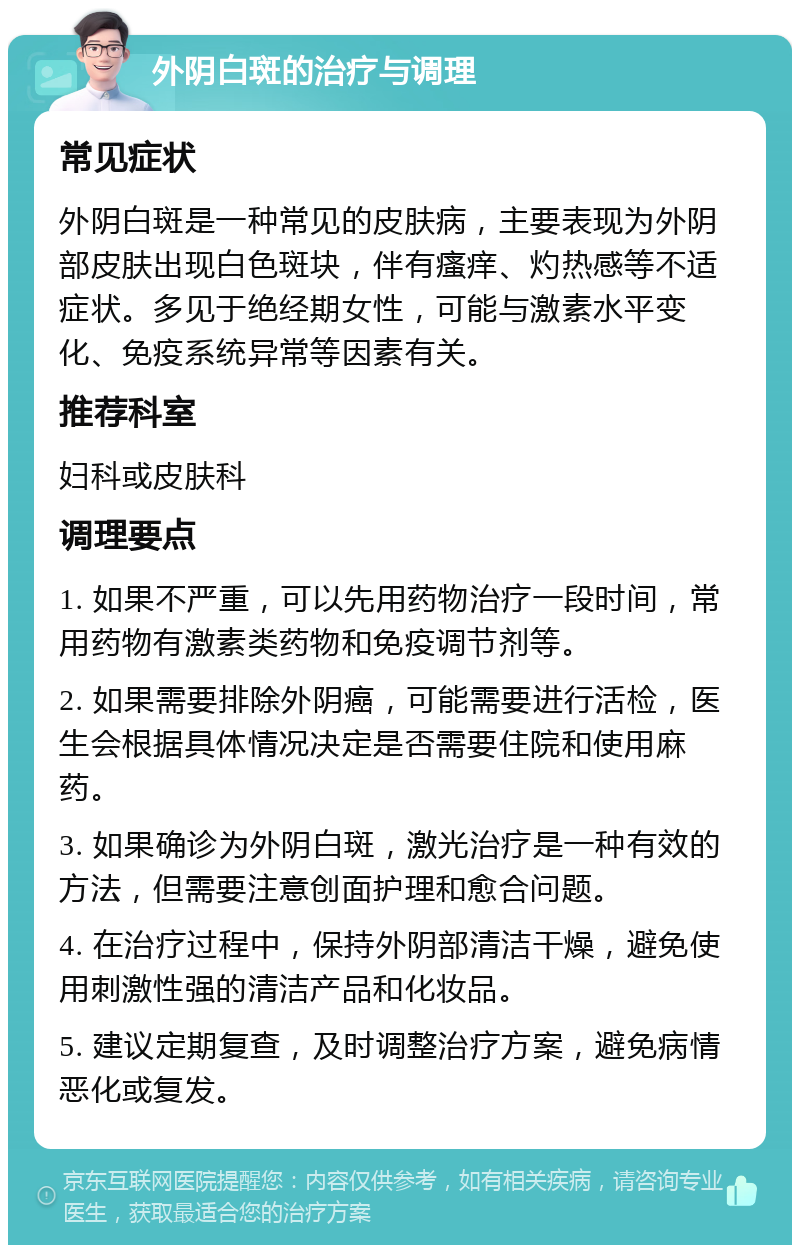 外阴白斑的治疗与调理 常见症状 外阴白斑是一种常见的皮肤病，主要表现为外阴部皮肤出现白色斑块，伴有瘙痒、灼热感等不适症状。多见于绝经期女性，可能与激素水平变化、免疫系统异常等因素有关。 推荐科室 妇科或皮肤科 调理要点 1. 如果不严重，可以先用药物治疗一段时间，常用药物有激素类药物和免疫调节剂等。 2. 如果需要排除外阴癌，可能需要进行活检，医生会根据具体情况决定是否需要住院和使用麻药。 3. 如果确诊为外阴白斑，激光治疗是一种有效的方法，但需要注意创面护理和愈合问题。 4. 在治疗过程中，保持外阴部清洁干燥，避免使用刺激性强的清洁产品和化妆品。 5. 建议定期复查，及时调整治疗方案，避免病情恶化或复发。