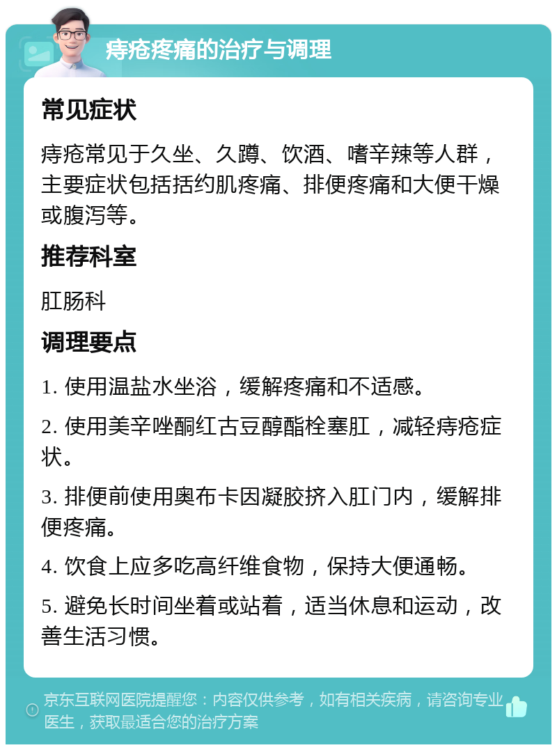 痔疮疼痛的治疗与调理 常见症状 痔疮常见于久坐、久蹲、饮酒、嗜辛辣等人群，主要症状包括括约肌疼痛、排便疼痛和大便干燥或腹泻等。 推荐科室 肛肠科 调理要点 1. 使用温盐水坐浴，缓解疼痛和不适感。 2. 使用美辛唑酮红古豆醇酯栓塞肛，减轻痔疮症状。 3. 排便前使用奥布卡因凝胶挤入肛门内，缓解排便疼痛。 4. 饮食上应多吃高纤维食物，保持大便通畅。 5. 避免长时间坐着或站着，适当休息和运动，改善生活习惯。