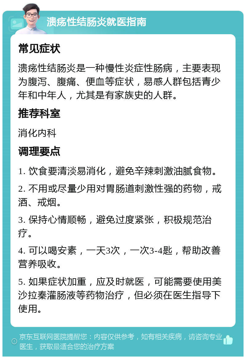 溃疡性结肠炎就医指南 常见症状 溃疡性结肠炎是一种慢性炎症性肠病，主要表现为腹泻、腹痛、便血等症状，易感人群包括青少年和中年人，尤其是有家族史的人群。 推荐科室 消化内科 调理要点 1. 饮食要清淡易消化，避免辛辣刺激油腻食物。 2. 不用或尽量少用对胃肠道刺激性强的药物，戒酒、戒烟。 3. 保持心情顺畅，避免过度紧张，积极规范治疗。 4. 可以喝安素，一天3次，一次3-4匙，帮助改善营养吸收。 5. 如果症状加重，应及时就医，可能需要使用美沙拉秦灌肠液等药物治疗，但必须在医生指导下使用。