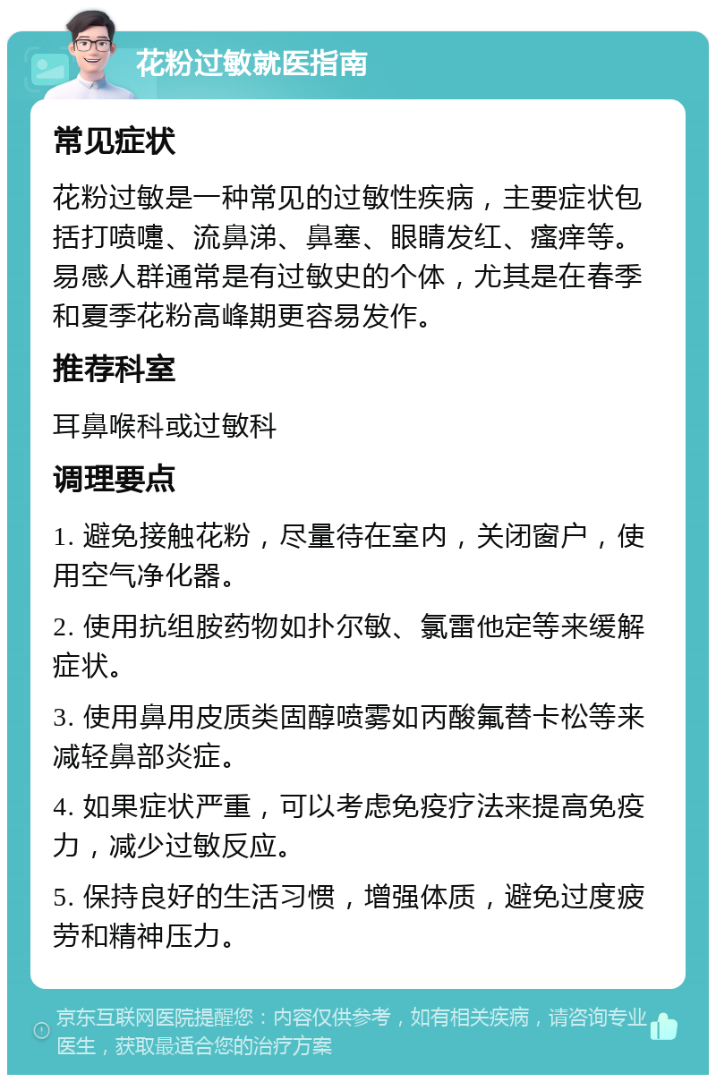 花粉过敏就医指南 常见症状 花粉过敏是一种常见的过敏性疾病，主要症状包括打喷嚏、流鼻涕、鼻塞、眼睛发红、瘙痒等。易感人群通常是有过敏史的个体，尤其是在春季和夏季花粉高峰期更容易发作。 推荐科室 耳鼻喉科或过敏科 调理要点 1. 避免接触花粉，尽量待在室内，关闭窗户，使用空气净化器。 2. 使用抗组胺药物如扑尔敏、氯雷他定等来缓解症状。 3. 使用鼻用皮质类固醇喷雾如丙酸氟替卡松等来减轻鼻部炎症。 4. 如果症状严重，可以考虑免疫疗法来提高免疫力，减少过敏反应。 5. 保持良好的生活习惯，增强体质，避免过度疲劳和精神压力。