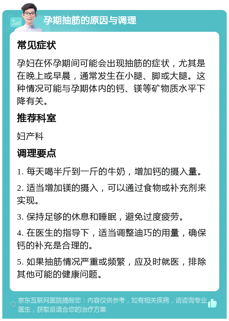 孕期抽筋的原因与调理 常见症状 孕妇在怀孕期间可能会出现抽筋的症状，尤其是在晚上或早晨，通常发生在小腿、脚或大腿。这种情况可能与孕期体内的钙、镁等矿物质水平下降有关。 推荐科室 妇产科 调理要点 1. 每天喝半斤到一斤的牛奶，增加钙的摄入量。 2. 适当增加镁的摄入，可以通过食物或补充剂来实现。 3. 保持足够的休息和睡眠，避免过度疲劳。 4. 在医生的指导下，适当调整迪巧的用量，确保钙的补充是合理的。 5. 如果抽筋情况严重或频繁，应及时就医，排除其他可能的健康问题。