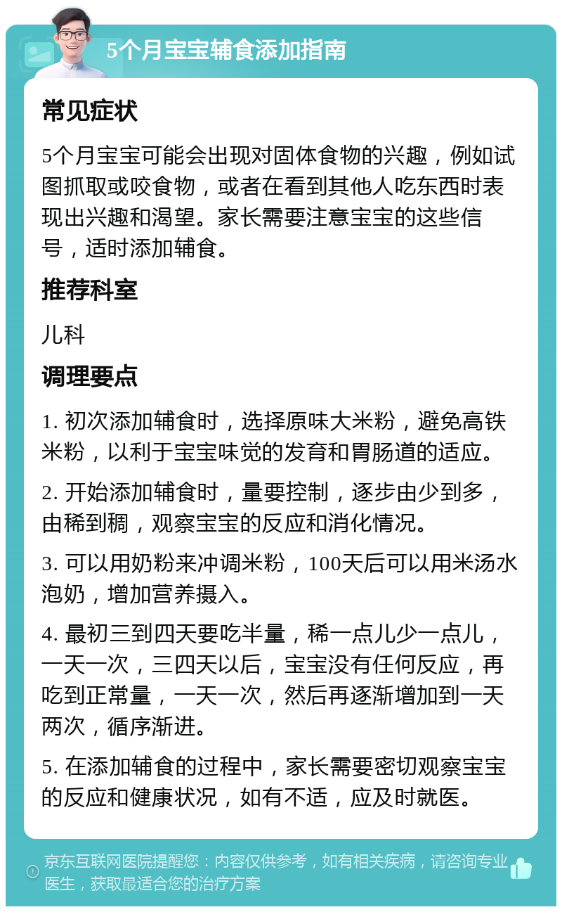 5个月宝宝辅食添加指南 常见症状 5个月宝宝可能会出现对固体食物的兴趣，例如试图抓取或咬食物，或者在看到其他人吃东西时表现出兴趣和渴望。家长需要注意宝宝的这些信号，适时添加辅食。 推荐科室 儿科 调理要点 1. 初次添加辅食时，选择原味大米粉，避免高铁米粉，以利于宝宝味觉的发育和胃肠道的适应。 2. 开始添加辅食时，量要控制，逐步由少到多，由稀到稠，观察宝宝的反应和消化情况。 3. 可以用奶粉来冲调米粉，100天后可以用米汤水泡奶，增加营养摄入。 4. 最初三到四天要吃半量，稀一点儿少一点儿，一天一次，三四天以后，宝宝没有任何反应，再吃到正常量，一天一次，然后再逐渐增加到一天两次，循序渐进。 5. 在添加辅食的过程中，家长需要密切观察宝宝的反应和健康状况，如有不适，应及时就医。