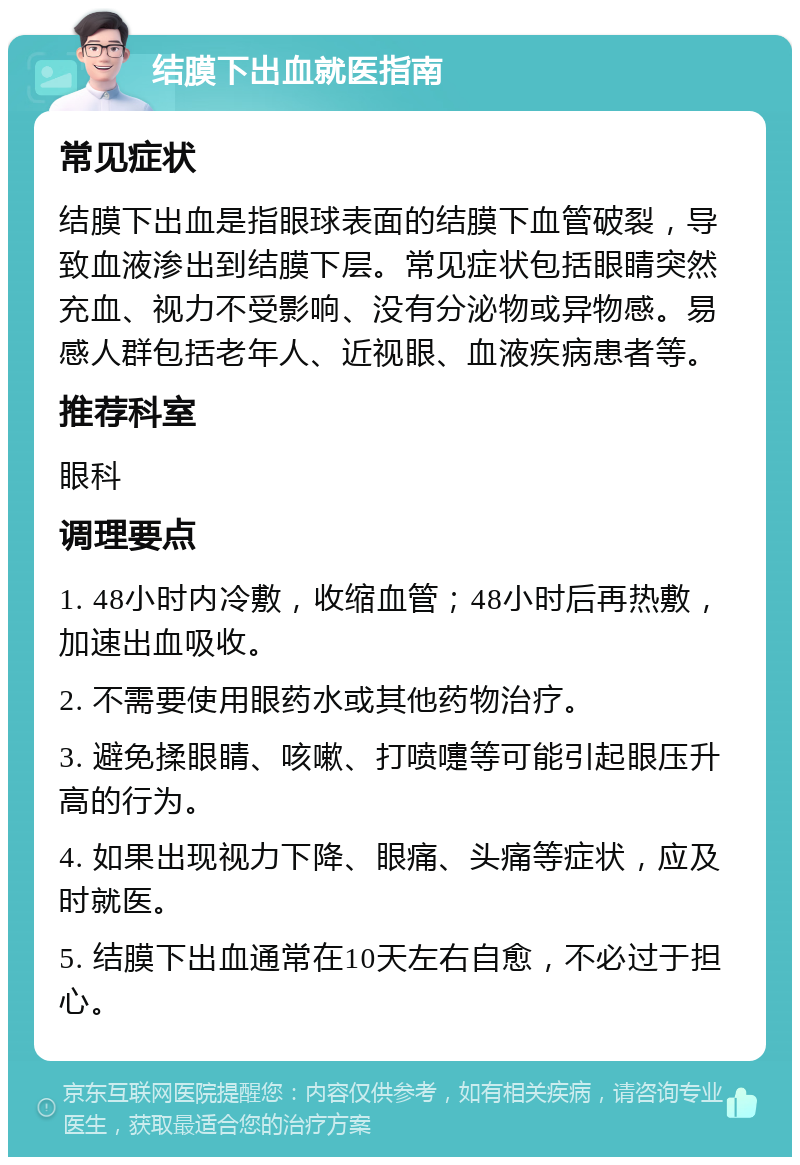 结膜下出血就医指南 常见症状 结膜下出血是指眼球表面的结膜下血管破裂，导致血液渗出到结膜下层。常见症状包括眼睛突然充血、视力不受影响、没有分泌物或异物感。易感人群包括老年人、近视眼、血液疾病患者等。 推荐科室 眼科 调理要点 1. 48小时内冷敷，收缩血管；48小时后再热敷，加速出血吸收。 2. 不需要使用眼药水或其他药物治疗。 3. 避免揉眼睛、咳嗽、打喷嚏等可能引起眼压升高的行为。 4. 如果出现视力下降、眼痛、头痛等症状，应及时就医。 5. 结膜下出血通常在10天左右自愈，不必过于担心。