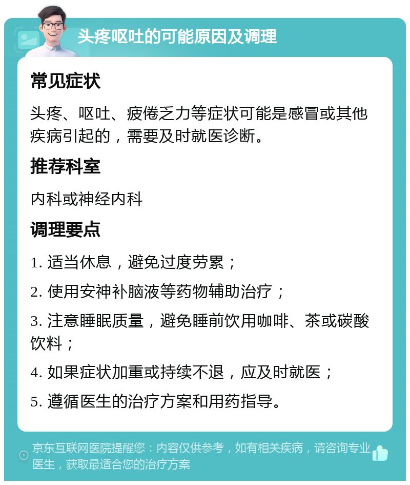 头疼呕吐的可能原因及调理 常见症状 头疼、呕吐、疲倦乏力等症状可能是感冒或其他疾病引起的，需要及时就医诊断。 推荐科室 内科或神经内科 调理要点 1. 适当休息，避免过度劳累； 2. 使用安神补脑液等药物辅助治疗； 3. 注意睡眠质量，避免睡前饮用咖啡、茶或碳酸饮料； 4. 如果症状加重或持续不退，应及时就医； 5. 遵循医生的治疗方案和用药指导。