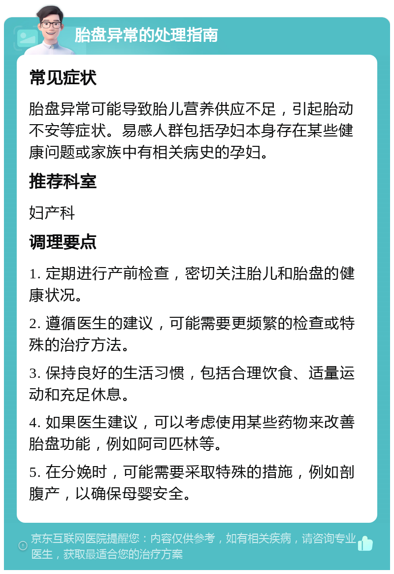 胎盘异常的处理指南 常见症状 胎盘异常可能导致胎儿营养供应不足，引起胎动不安等症状。易感人群包括孕妇本身存在某些健康问题或家族中有相关病史的孕妇。 推荐科室 妇产科 调理要点 1. 定期进行产前检查，密切关注胎儿和胎盘的健康状况。 2. 遵循医生的建议，可能需要更频繁的检查或特殊的治疗方法。 3. 保持良好的生活习惯，包括合理饮食、适量运动和充足休息。 4. 如果医生建议，可以考虑使用某些药物来改善胎盘功能，例如阿司匹林等。 5. 在分娩时，可能需要采取特殊的措施，例如剖腹产，以确保母婴安全。