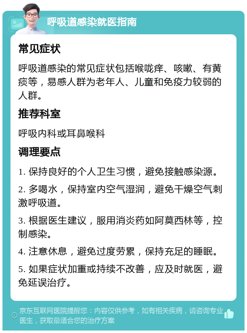 呼吸道感染就医指南 常见症状 呼吸道感染的常见症状包括喉咙痒、咳嗽、有黄痰等，易感人群为老年人、儿童和免疫力较弱的人群。 推荐科室 呼吸内科或耳鼻喉科 调理要点 1. 保持良好的个人卫生习惯，避免接触感染源。 2. 多喝水，保持室内空气湿润，避免干燥空气刺激呼吸道。 3. 根据医生建议，服用消炎药如阿莫西林等，控制感染。 4. 注意休息，避免过度劳累，保持充足的睡眠。 5. 如果症状加重或持续不改善，应及时就医，避免延误治疗。