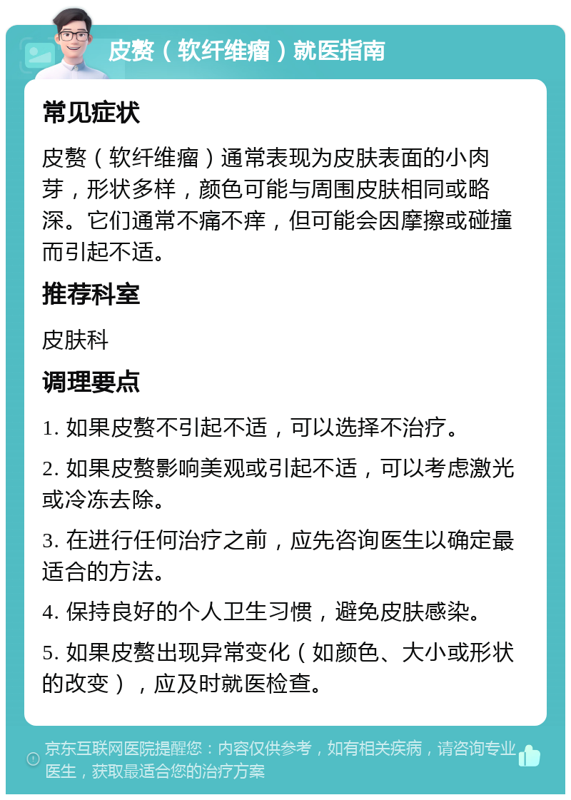 皮赘（软纤维瘤）就医指南 常见症状 皮赘（软纤维瘤）通常表现为皮肤表面的小肉芽，形状多样，颜色可能与周围皮肤相同或略深。它们通常不痛不痒，但可能会因摩擦或碰撞而引起不适。 推荐科室 皮肤科 调理要点 1. 如果皮赘不引起不适，可以选择不治疗。 2. 如果皮赘影响美观或引起不适，可以考虑激光或冷冻去除。 3. 在进行任何治疗之前，应先咨询医生以确定最适合的方法。 4. 保持良好的个人卫生习惯，避免皮肤感染。 5. 如果皮赘出现异常变化（如颜色、大小或形状的改变），应及时就医检查。