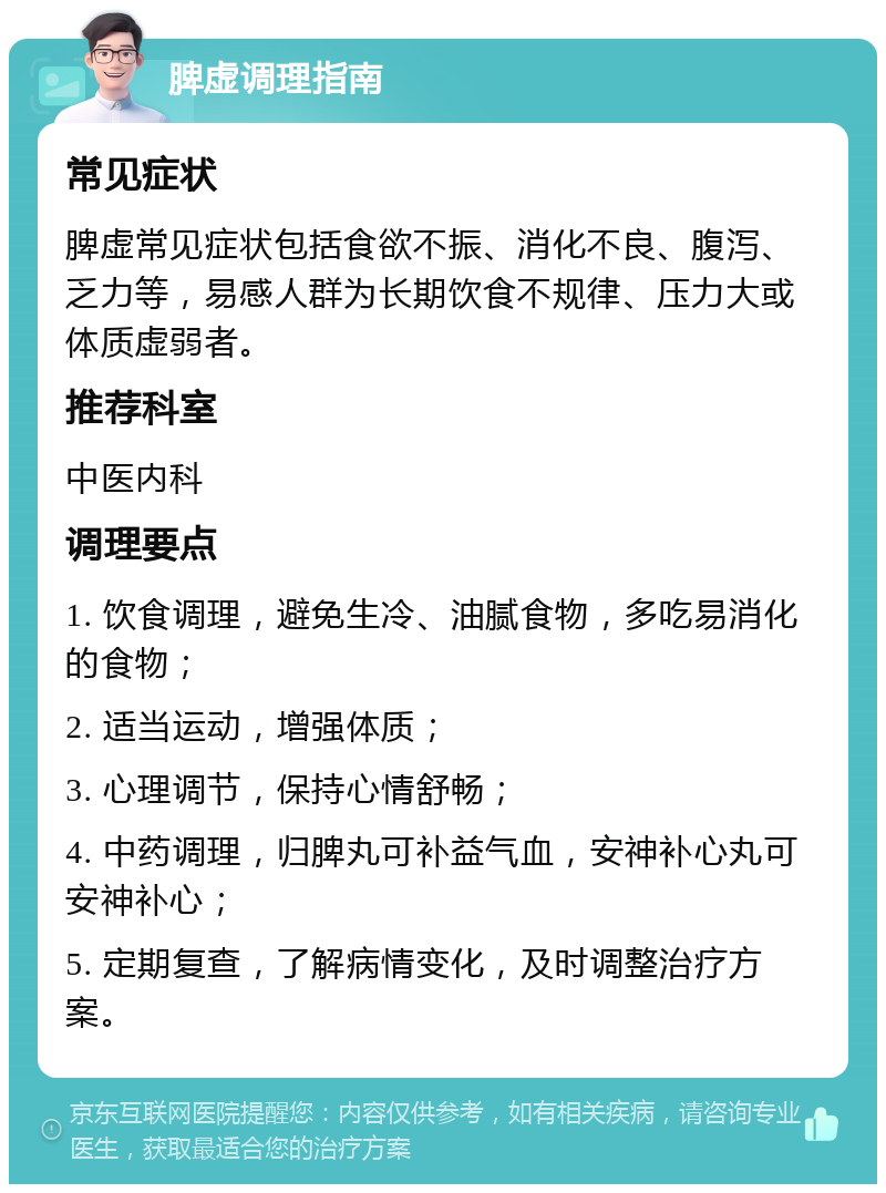 脾虚调理指南 常见症状 脾虚常见症状包括食欲不振、消化不良、腹泻、乏力等，易感人群为长期饮食不规律、压力大或体质虚弱者。 推荐科室 中医内科 调理要点 1. 饮食调理，避免生冷、油腻食物，多吃易消化的食物； 2. 适当运动，增强体质； 3. 心理调节，保持心情舒畅； 4. 中药调理，归脾丸可补益气血，安神补心丸可安神补心； 5. 定期复查，了解病情变化，及时调整治疗方案。