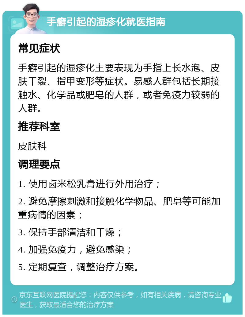 手癣引起的湿疹化就医指南 常见症状 手癣引起的湿疹化主要表现为手指上长水泡、皮肤干裂、指甲变形等症状。易感人群包括长期接触水、化学品或肥皂的人群，或者免疫力较弱的人群。 推荐科室 皮肤科 调理要点 1. 使用卤米松乳膏进行外用治疗； 2. 避免摩擦刺激和接触化学物品、肥皂等可能加重病情的因素； 3. 保持手部清洁和干燥； 4. 加强免疫力，避免感染； 5. 定期复查，调整治疗方案。