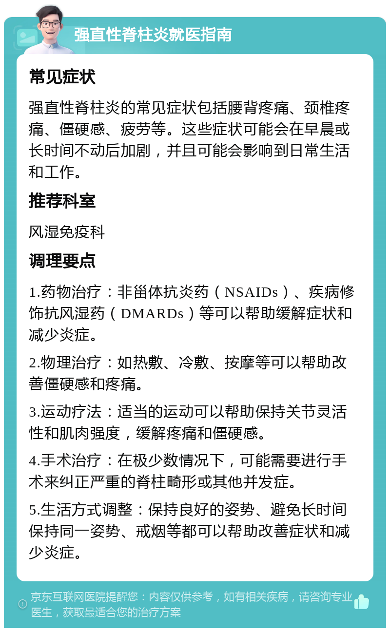 强直性脊柱炎就医指南 常见症状 强直性脊柱炎的常见症状包括腰背疼痛、颈椎疼痛、僵硬感、疲劳等。这些症状可能会在早晨或长时间不动后加剧，并且可能会影响到日常生活和工作。 推荐科室 风湿免疫科 调理要点 1.药物治疗：非甾体抗炎药（NSAIDs）、疾病修饰抗风湿药（DMARDs）等可以帮助缓解症状和减少炎症。 2.物理治疗：如热敷、冷敷、按摩等可以帮助改善僵硬感和疼痛。 3.运动疗法：适当的运动可以帮助保持关节灵活性和肌肉强度，缓解疼痛和僵硬感。 4.手术治疗：在极少数情况下，可能需要进行手术来纠正严重的脊柱畸形或其他并发症。 5.生活方式调整：保持良好的姿势、避免长时间保持同一姿势、戒烟等都可以帮助改善症状和减少炎症。