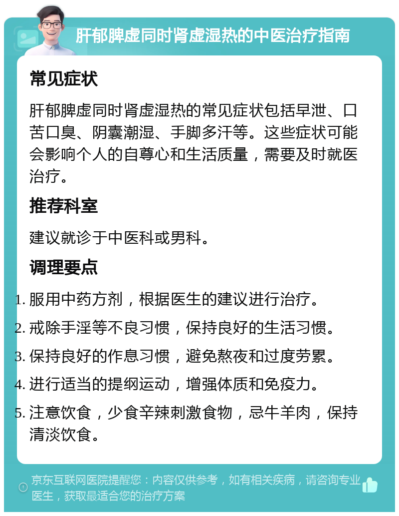 肝郁脾虚同时肾虚湿热的中医治疗指南 常见症状 肝郁脾虚同时肾虚湿热的常见症状包括早泄、口苦口臭、阴囊潮湿、手脚多汗等。这些症状可能会影响个人的自尊心和生活质量，需要及时就医治疗。 推荐科室 建议就诊于中医科或男科。 调理要点 服用中药方剂，根据医生的建议进行治疗。 戒除手淫等不良习惯，保持良好的生活习惯。 保持良好的作息习惯，避免熬夜和过度劳累。 进行适当的提纲运动，增强体质和免疫力。 注意饮食，少食辛辣刺激食物，忌牛羊肉，保持清淡饮食。