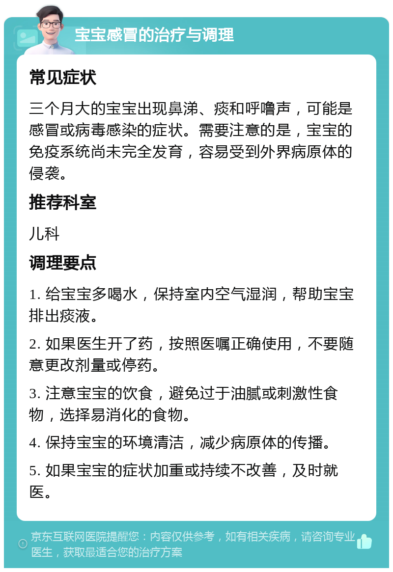 宝宝感冒的治疗与调理 常见症状 三个月大的宝宝出现鼻涕、痰和呼噜声，可能是感冒或病毒感染的症状。需要注意的是，宝宝的免疫系统尚未完全发育，容易受到外界病原体的侵袭。 推荐科室 儿科 调理要点 1. 给宝宝多喝水，保持室内空气湿润，帮助宝宝排出痰液。 2. 如果医生开了药，按照医嘱正确使用，不要随意更改剂量或停药。 3. 注意宝宝的饮食，避免过于油腻或刺激性食物，选择易消化的食物。 4. 保持宝宝的环境清洁，减少病原体的传播。 5. 如果宝宝的症状加重或持续不改善，及时就医。