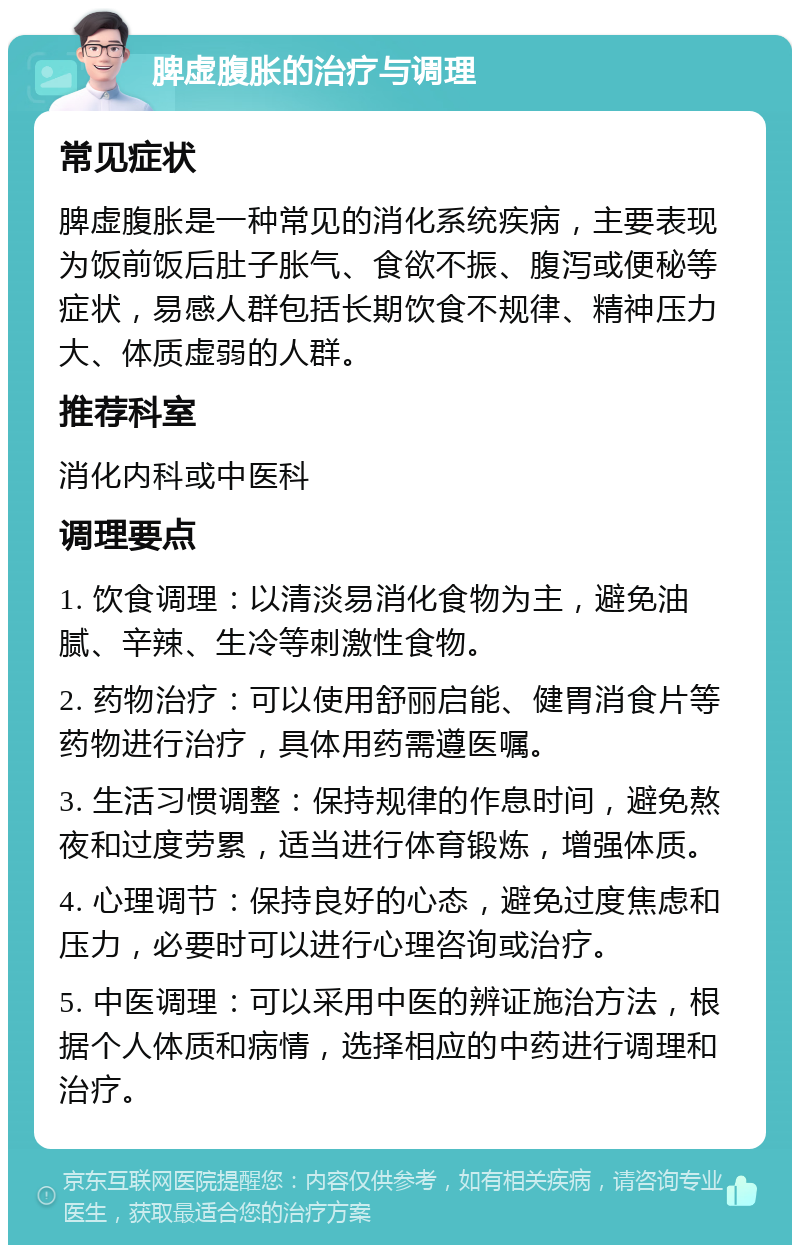 脾虚腹胀的治疗与调理 常见症状 脾虚腹胀是一种常见的消化系统疾病，主要表现为饭前饭后肚子胀气、食欲不振、腹泻或便秘等症状，易感人群包括长期饮食不规律、精神压力大、体质虚弱的人群。 推荐科室 消化内科或中医科 调理要点 1. 饮食调理：以清淡易消化食物为主，避免油腻、辛辣、生冷等刺激性食物。 2. 药物治疗：可以使用舒丽启能、健胃消食片等药物进行治疗，具体用药需遵医嘱。 3. 生活习惯调整：保持规律的作息时间，避免熬夜和过度劳累，适当进行体育锻炼，增强体质。 4. 心理调节：保持良好的心态，避免过度焦虑和压力，必要时可以进行心理咨询或治疗。 5. 中医调理：可以采用中医的辨证施治方法，根据个人体质和病情，选择相应的中药进行调理和治疗。