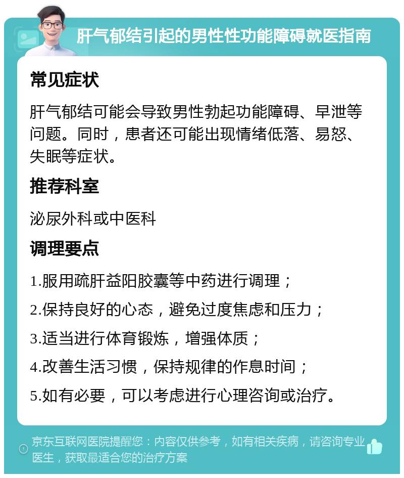 肝气郁结引起的男性性功能障碍就医指南 常见症状 肝气郁结可能会导致男性勃起功能障碍、早泄等问题。同时，患者还可能出现情绪低落、易怒、失眠等症状。 推荐科室 泌尿外科或中医科 调理要点 1.服用疏肝益阳胶囊等中药进行调理； 2.保持良好的心态，避免过度焦虑和压力； 3.适当进行体育锻炼，增强体质； 4.改善生活习惯，保持规律的作息时间； 5.如有必要，可以考虑进行心理咨询或治疗。