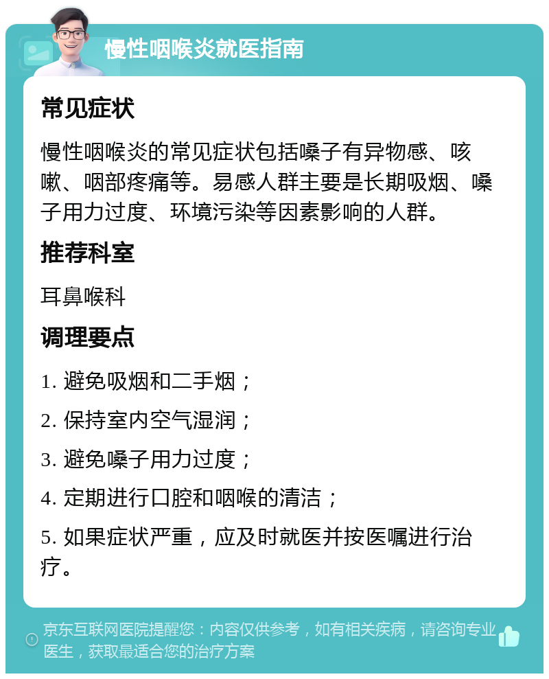 慢性咽喉炎就医指南 常见症状 慢性咽喉炎的常见症状包括嗓子有异物感、咳嗽、咽部疼痛等。易感人群主要是长期吸烟、嗓子用力过度、环境污染等因素影响的人群。 推荐科室 耳鼻喉科 调理要点 1. 避免吸烟和二手烟； 2. 保持室内空气湿润； 3. 避免嗓子用力过度； 4. 定期进行口腔和咽喉的清洁； 5. 如果症状严重，应及时就医并按医嘱进行治疗。