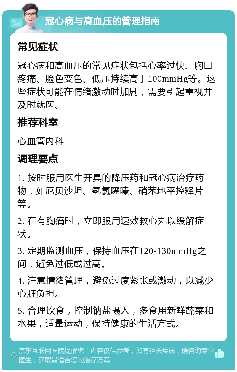 冠心病与高血压的管理指南 常见症状 冠心病和高血压的常见症状包括心率过快、胸口疼痛、脸色变色、低压持续高于100mmHg等。这些症状可能在情绪激动时加剧，需要引起重视并及时就医。 推荐科室 心血管内科 调理要点 1. 按时服用医生开具的降压药和冠心病治疗药物，如厄贝沙坦、氢氯噻嗪、硝苯地平控释片等。 2. 在有胸痛时，立即服用速效救心丸以缓解症状。 3. 定期监测血压，保持血压在120-130mmHg之间，避免过低或过高。 4. 注意情绪管理，避免过度紧张或激动，以减少心脏负担。 5. 合理饮食，控制钠盐摄入，多食用新鲜蔬菜和水果，适量运动，保持健康的生活方式。