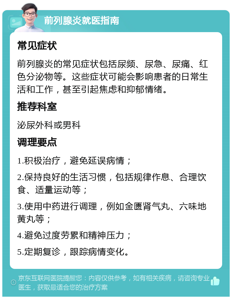 前列腺炎就医指南 常见症状 前列腺炎的常见症状包括尿频、尿急、尿痛、红色分泌物等。这些症状可能会影响患者的日常生活和工作，甚至引起焦虑和抑郁情绪。 推荐科室 泌尿外科或男科 调理要点 1.积极治疗，避免延误病情； 2.保持良好的生活习惯，包括规律作息、合理饮食、适量运动等； 3.使用中药进行调理，例如金匮肾气丸、六味地黄丸等； 4.避免过度劳累和精神压力； 5.定期复诊，跟踪病情变化。