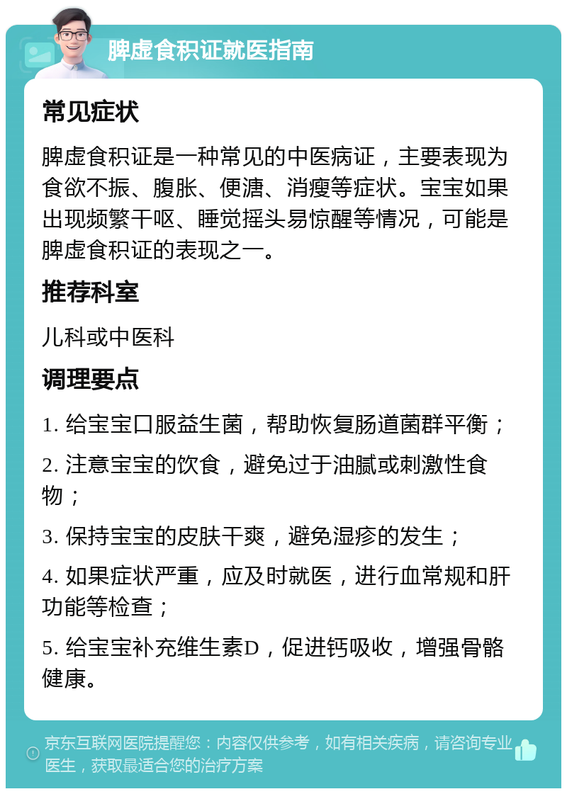 脾虚食积证就医指南 常见症状 脾虚食积证是一种常见的中医病证，主要表现为食欲不振、腹胀、便溏、消瘦等症状。宝宝如果出现频繁干呕、睡觉摇头易惊醒等情况，可能是脾虚食积证的表现之一。 推荐科室 儿科或中医科 调理要点 1. 给宝宝口服益生菌，帮助恢复肠道菌群平衡； 2. 注意宝宝的饮食，避免过于油腻或刺激性食物； 3. 保持宝宝的皮肤干爽，避免湿疹的发生； 4. 如果症状严重，应及时就医，进行血常规和肝功能等检查； 5. 给宝宝补充维生素D，促进钙吸收，增强骨骼健康。