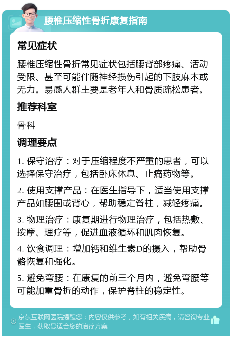 腰椎压缩性骨折康复指南 常见症状 腰椎压缩性骨折常见症状包括腰背部疼痛、活动受限、甚至可能伴随神经损伤引起的下肢麻木或无力。易感人群主要是老年人和骨质疏松患者。 推荐科室 骨科 调理要点 1. 保守治疗：对于压缩程度不严重的患者，可以选择保守治疗，包括卧床休息、止痛药物等。 2. 使用支撑产品：在医生指导下，适当使用支撑产品如腰围或背心，帮助稳定脊柱，减轻疼痛。 3. 物理治疗：康复期进行物理治疗，包括热敷、按摩、理疗等，促进血液循环和肌肉恢复。 4. 饮食调理：增加钙和维生素D的摄入，帮助骨骼恢复和强化。 5. 避免弯腰：在康复的前三个月内，避免弯腰等可能加重骨折的动作，保护脊柱的稳定性。