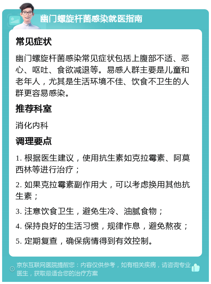 幽门螺旋杆菌感染就医指南 常见症状 幽门螺旋杆菌感染常见症状包括上腹部不适、恶心、呕吐、食欲减退等。易感人群主要是儿童和老年人，尤其是生活环境不佳、饮食不卫生的人群更容易感染。 推荐科室 消化内科 调理要点 1. 根据医生建议，使用抗生素如克拉霉素、阿莫西林等进行治疗； 2. 如果克拉霉素副作用大，可以考虑换用其他抗生素； 3. 注意饮食卫生，避免生冷、油腻食物； 4. 保持良好的生活习惯，规律作息，避免熬夜； 5. 定期复查，确保病情得到有效控制。