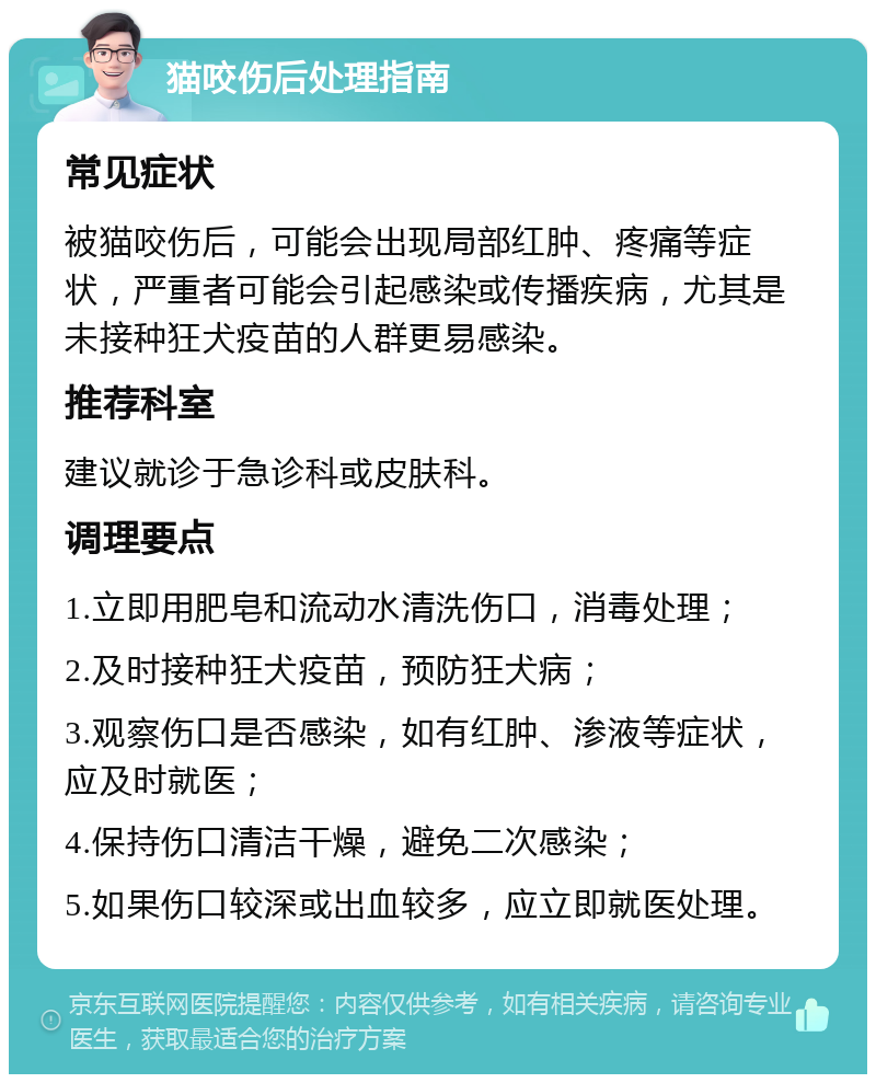 猫咬伤后处理指南 常见症状 被猫咬伤后，可能会出现局部红肿、疼痛等症状，严重者可能会引起感染或传播疾病，尤其是未接种狂犬疫苗的人群更易感染。 推荐科室 建议就诊于急诊科或皮肤科。 调理要点 1.立即用肥皂和流动水清洗伤口，消毒处理； 2.及时接种狂犬疫苗，预防狂犬病； 3.观察伤口是否感染，如有红肿、渗液等症状，应及时就医； 4.保持伤口清洁干燥，避免二次感染； 5.如果伤口较深或出血较多，应立即就医处理。