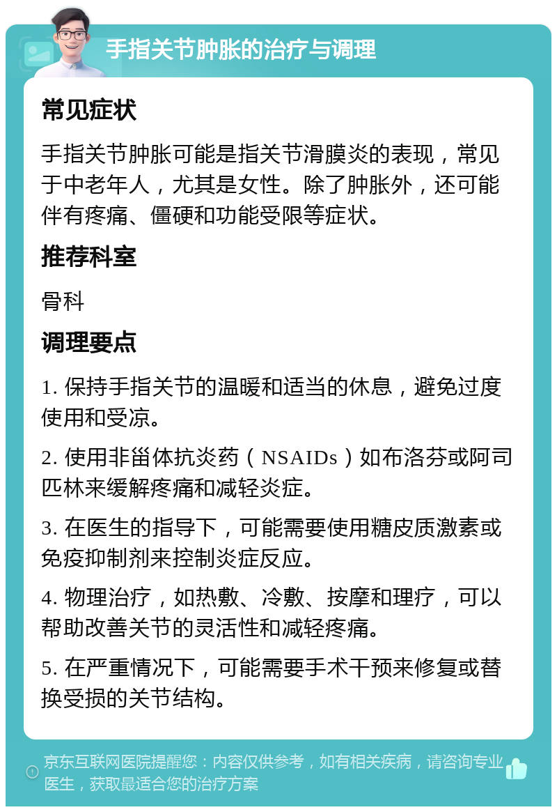 手指关节肿胀的治疗与调理 常见症状 手指关节肿胀可能是指关节滑膜炎的表现，常见于中老年人，尤其是女性。除了肿胀外，还可能伴有疼痛、僵硬和功能受限等症状。 推荐科室 骨科 调理要点 1. 保持手指关节的温暖和适当的休息，避免过度使用和受凉。 2. 使用非甾体抗炎药（NSAIDs）如布洛芬或阿司匹林来缓解疼痛和减轻炎症。 3. 在医生的指导下，可能需要使用糖皮质激素或免疫抑制剂来控制炎症反应。 4. 物理治疗，如热敷、冷敷、按摩和理疗，可以帮助改善关节的灵活性和减轻疼痛。 5. 在严重情况下，可能需要手术干预来修复或替换受损的关节结构。