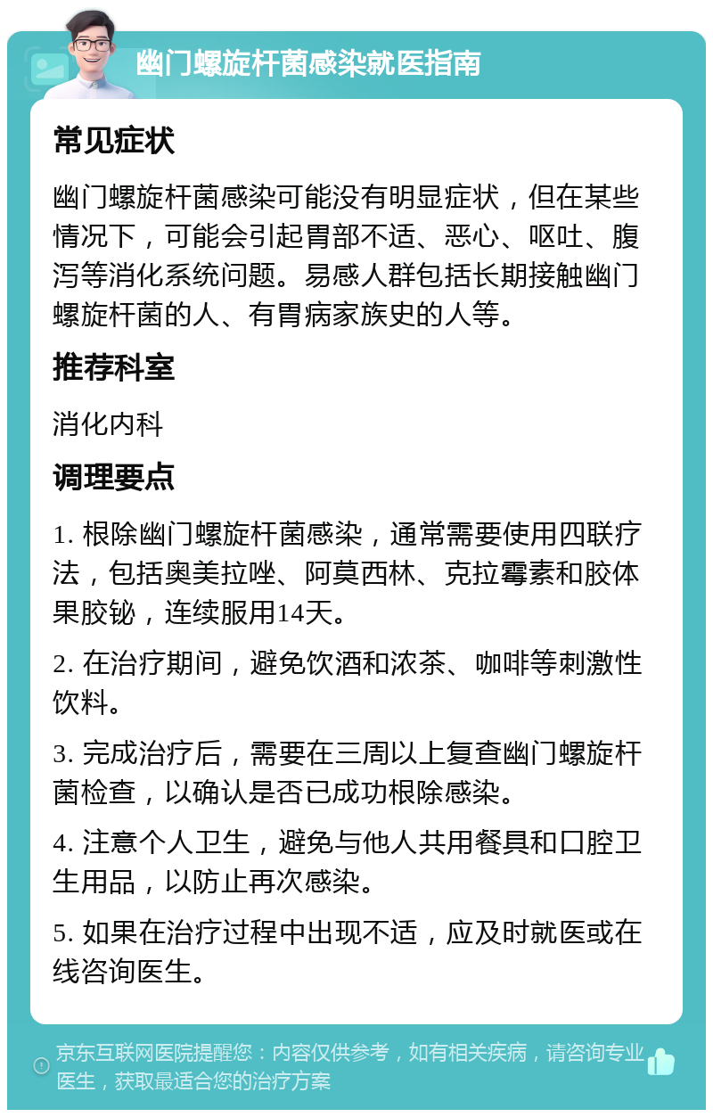 幽门螺旋杆菌感染就医指南 常见症状 幽门螺旋杆菌感染可能没有明显症状，但在某些情况下，可能会引起胃部不适、恶心、呕吐、腹泻等消化系统问题。易感人群包括长期接触幽门螺旋杆菌的人、有胃病家族史的人等。 推荐科室 消化内科 调理要点 1. 根除幽门螺旋杆菌感染，通常需要使用四联疗法，包括奥美拉唑、阿莫西林、克拉霉素和胶体果胶铋，连续服用14天。 2. 在治疗期间，避免饮酒和浓茶、咖啡等刺激性饮料。 3. 完成治疗后，需要在三周以上复查幽门螺旋杆菌检查，以确认是否已成功根除感染。 4. 注意个人卫生，避免与他人共用餐具和口腔卫生用品，以防止再次感染。 5. 如果在治疗过程中出现不适，应及时就医或在线咨询医生。