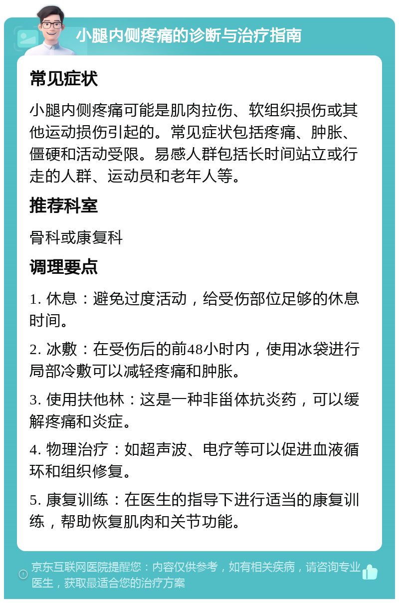 小腿内侧疼痛的诊断与治疗指南 常见症状 小腿内侧疼痛可能是肌肉拉伤、软组织损伤或其他运动损伤引起的。常见症状包括疼痛、肿胀、僵硬和活动受限。易感人群包括长时间站立或行走的人群、运动员和老年人等。 推荐科室 骨科或康复科 调理要点 1. 休息：避免过度活动，给受伤部位足够的休息时间。 2. 冰敷：在受伤后的前48小时内，使用冰袋进行局部冷敷可以减轻疼痛和肿胀。 3. 使用扶他林：这是一种非甾体抗炎药，可以缓解疼痛和炎症。 4. 物理治疗：如超声波、电疗等可以促进血液循环和组织修复。 5. 康复训练：在医生的指导下进行适当的康复训练，帮助恢复肌肉和关节功能。