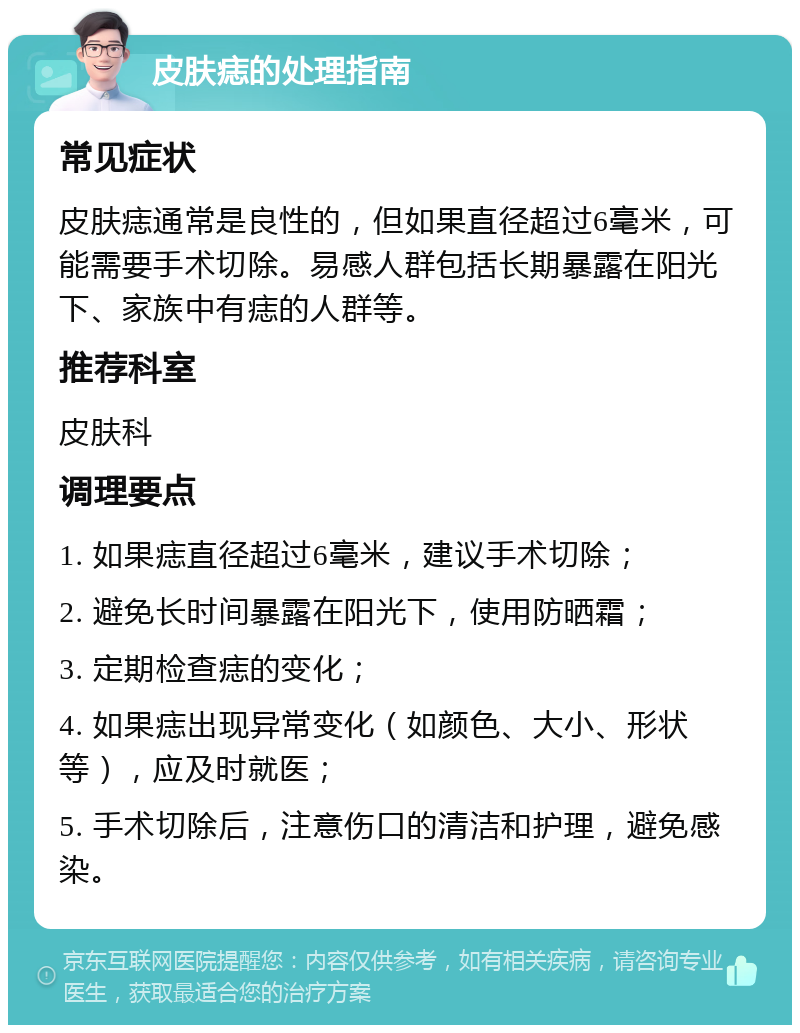 皮肤痣的处理指南 常见症状 皮肤痣通常是良性的，但如果直径超过6毫米，可能需要手术切除。易感人群包括长期暴露在阳光下、家族中有痣的人群等。 推荐科室 皮肤科 调理要点 1. 如果痣直径超过6毫米，建议手术切除； 2. 避免长时间暴露在阳光下，使用防晒霜； 3. 定期检查痣的变化； 4. 如果痣出现异常变化（如颜色、大小、形状等），应及时就医； 5. 手术切除后，注意伤口的清洁和护理，避免感染。