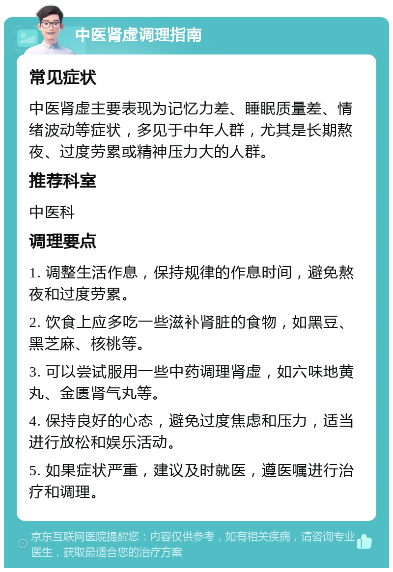 中医肾虚调理指南 常见症状 中医肾虚主要表现为记忆力差、睡眠质量差、情绪波动等症状，多见于中年人群，尤其是长期熬夜、过度劳累或精神压力大的人群。 推荐科室 中医科 调理要点 1. 调整生活作息，保持规律的作息时间，避免熬夜和过度劳累。 2. 饮食上应多吃一些滋补肾脏的食物，如黑豆、黑芝麻、核桃等。 3. 可以尝试服用一些中药调理肾虚，如六味地黄丸、金匮肾气丸等。 4. 保持良好的心态，避免过度焦虑和压力，适当进行放松和娱乐活动。 5. 如果症状严重，建议及时就医，遵医嘱进行治疗和调理。