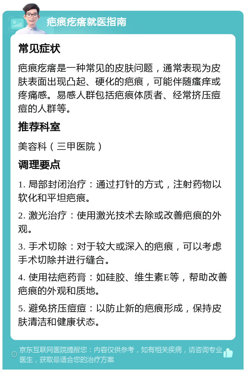 疤痕疙瘩就医指南 常见症状 疤痕疙瘩是一种常见的皮肤问题，通常表现为皮肤表面出现凸起、硬化的疤痕，可能伴随瘙痒或疼痛感。易感人群包括疤痕体质者、经常挤压痘痘的人群等。 推荐科室 美容科（三甲医院） 调理要点 1. 局部封闭治疗：通过打针的方式，注射药物以软化和平坦疤痕。 2. 激光治疗：使用激光技术去除或改善疤痕的外观。 3. 手术切除：对于较大或深入的疤痕，可以考虑手术切除并进行缝合。 4. 使用祛疤药膏：如硅胶、维生素E等，帮助改善疤痕的外观和质地。 5. 避免挤压痘痘：以防止新的疤痕形成，保持皮肤清洁和健康状态。