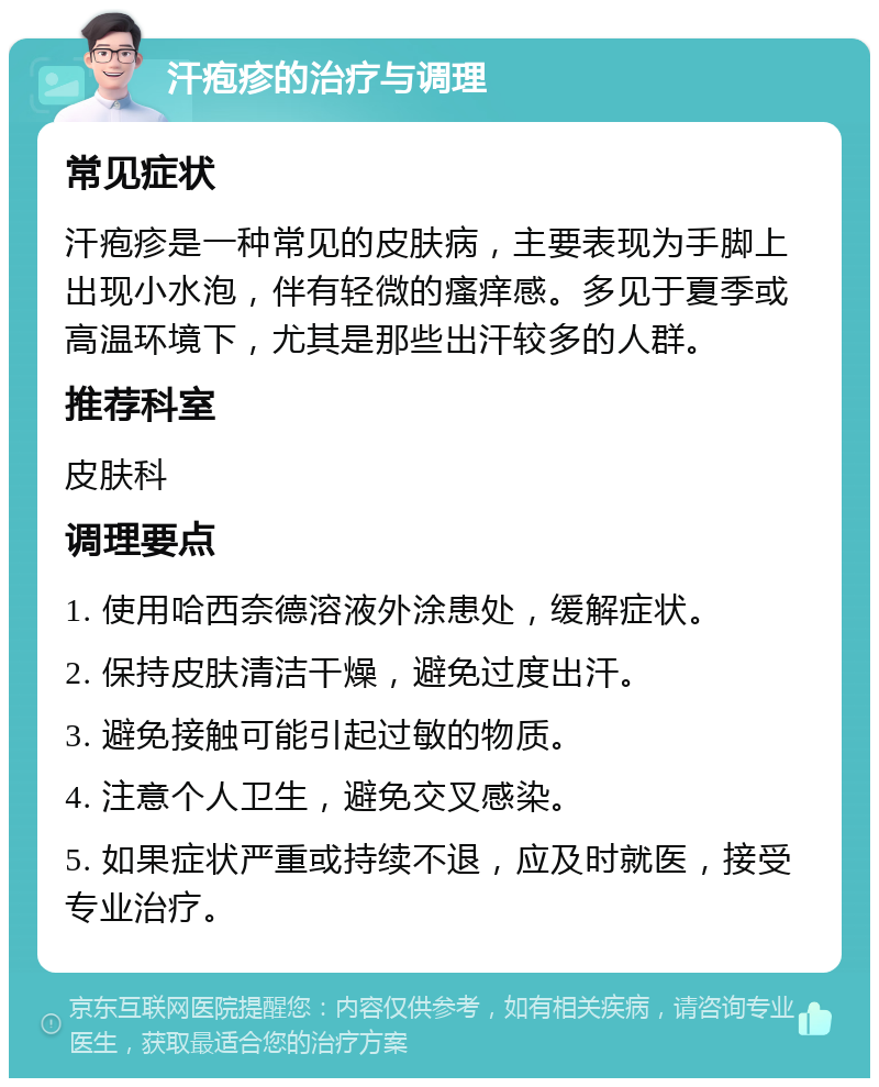 汗疱疹的治疗与调理 常见症状 汗疱疹是一种常见的皮肤病，主要表现为手脚上出现小水泡，伴有轻微的瘙痒感。多见于夏季或高温环境下，尤其是那些出汗较多的人群。 推荐科室 皮肤科 调理要点 1. 使用哈西奈德溶液外涂患处，缓解症状。 2. 保持皮肤清洁干燥，避免过度出汗。 3. 避免接触可能引起过敏的物质。 4. 注意个人卫生，避免交叉感染。 5. 如果症状严重或持续不退，应及时就医，接受专业治疗。