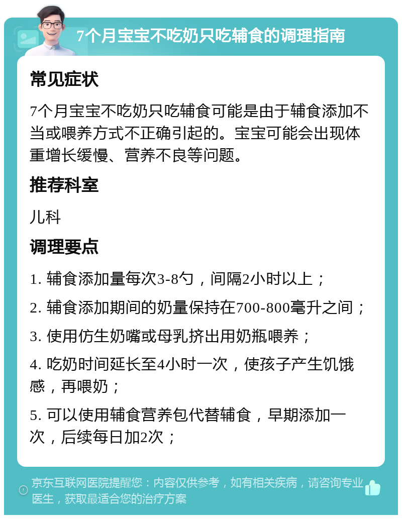 7个月宝宝不吃奶只吃辅食的调理指南 常见症状 7个月宝宝不吃奶只吃辅食可能是由于辅食添加不当或喂养方式不正确引起的。宝宝可能会出现体重增长缓慢、营养不良等问题。 推荐科室 儿科 调理要点 1. 辅食添加量每次3-8勺，间隔2小时以上； 2. 辅食添加期间的奶量保持在700-800毫升之间； 3. 使用仿生奶嘴或母乳挤出用奶瓶喂养； 4. 吃奶时间延长至4小时一次，使孩子产生饥饿感，再喂奶； 5. 可以使用辅食营养包代替辅食，早期添加一次，后续每日加2次；