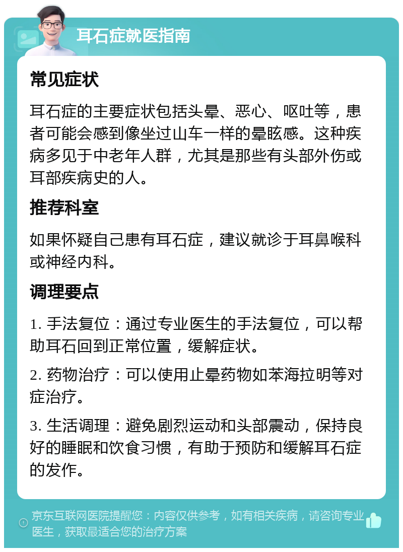 耳石症就医指南 常见症状 耳石症的主要症状包括头晕、恶心、呕吐等，患者可能会感到像坐过山车一样的晕眩感。这种疾病多见于中老年人群，尤其是那些有头部外伤或耳部疾病史的人。 推荐科室 如果怀疑自己患有耳石症，建议就诊于耳鼻喉科或神经内科。 调理要点 1. 手法复位：通过专业医生的手法复位，可以帮助耳石回到正常位置，缓解症状。 2. 药物治疗：可以使用止晕药物如苯海拉明等对症治疗。 3. 生活调理：避免剧烈运动和头部震动，保持良好的睡眠和饮食习惯，有助于预防和缓解耳石症的发作。