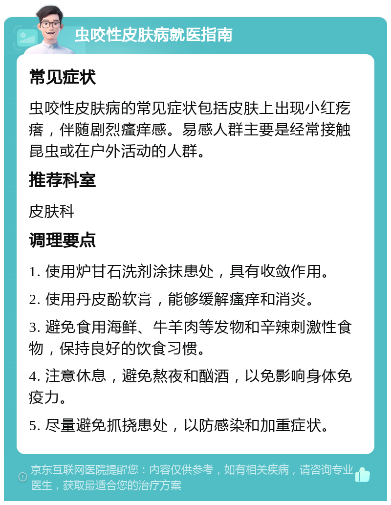 虫咬性皮肤病就医指南 常见症状 虫咬性皮肤病的常见症状包括皮肤上出现小红疙瘩，伴随剧烈瘙痒感。易感人群主要是经常接触昆虫或在户外活动的人群。 推荐科室 皮肤科 调理要点 1. 使用炉甘石洗剂涂抹患处，具有收敛作用。 2. 使用丹皮酚软膏，能够缓解瘙痒和消炎。 3. 避免食用海鲜、牛羊肉等发物和辛辣刺激性食物，保持良好的饮食习惯。 4. 注意休息，避免熬夜和酗酒，以免影响身体免疫力。 5. 尽量避免抓挠患处，以防感染和加重症状。