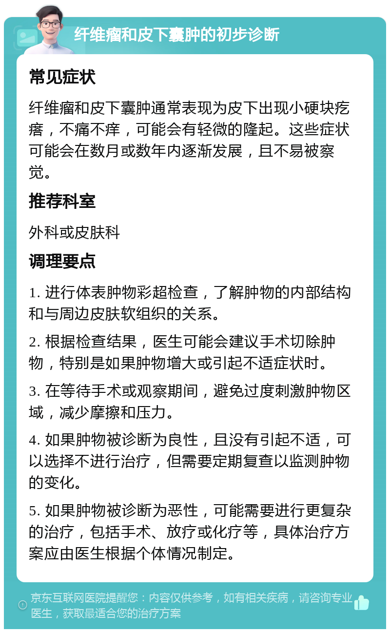 纤维瘤和皮下囊肿的初步诊断 常见症状 纤维瘤和皮下囊肿通常表现为皮下出现小硬块疙瘩，不痛不痒，可能会有轻微的隆起。这些症状可能会在数月或数年内逐渐发展，且不易被察觉。 推荐科室 外科或皮肤科 调理要点 1. 进行体表肿物彩超检查，了解肿物的内部结构和与周边皮肤软组织的关系。 2. 根据检查结果，医生可能会建议手术切除肿物，特别是如果肿物增大或引起不适症状时。 3. 在等待手术或观察期间，避免过度刺激肿物区域，减少摩擦和压力。 4. 如果肿物被诊断为良性，且没有引起不适，可以选择不进行治疗，但需要定期复查以监测肿物的变化。 5. 如果肿物被诊断为恶性，可能需要进行更复杂的治疗，包括手术、放疗或化疗等，具体治疗方案应由医生根据个体情况制定。