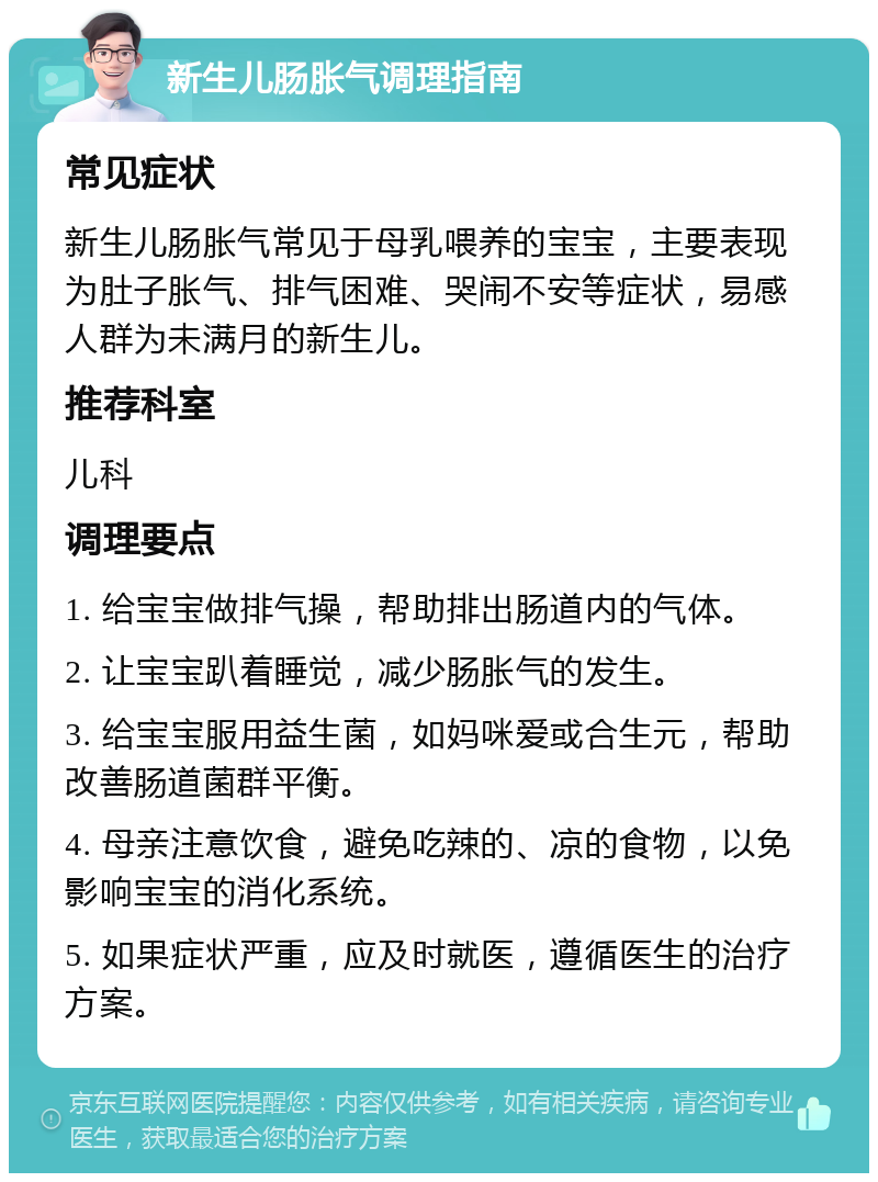 新生儿肠胀气调理指南 常见症状 新生儿肠胀气常见于母乳喂养的宝宝，主要表现为肚子胀气、排气困难、哭闹不安等症状，易感人群为未满月的新生儿。 推荐科室 儿科 调理要点 1. 给宝宝做排气操，帮助排出肠道内的气体。 2. 让宝宝趴着睡觉，减少肠胀气的发生。 3. 给宝宝服用益生菌，如妈咪爱或合生元，帮助改善肠道菌群平衡。 4. 母亲注意饮食，避免吃辣的、凉的食物，以免影响宝宝的消化系统。 5. 如果症状严重，应及时就医，遵循医生的治疗方案。