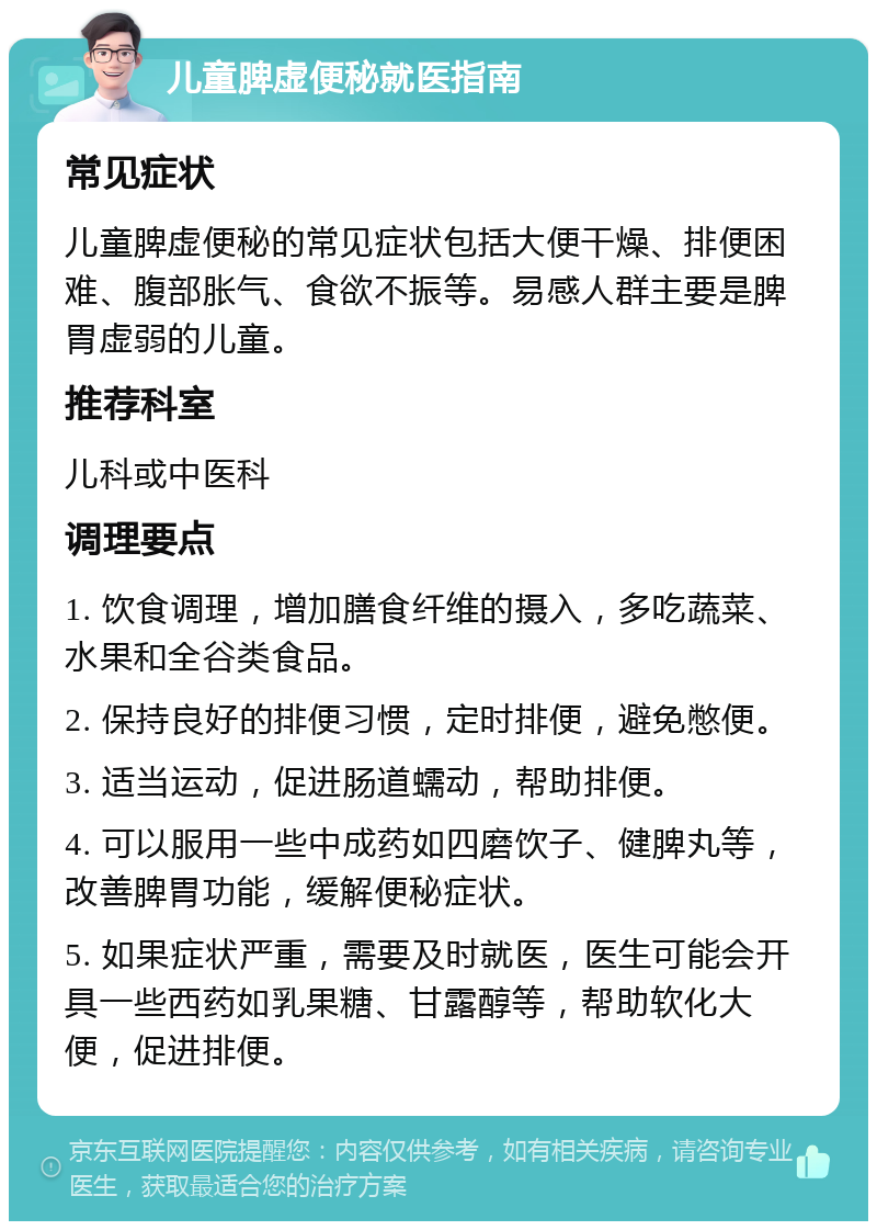 儿童脾虚便秘就医指南 常见症状 儿童脾虚便秘的常见症状包括大便干燥、排便困难、腹部胀气、食欲不振等。易感人群主要是脾胃虚弱的儿童。 推荐科室 儿科或中医科 调理要点 1. 饮食调理，增加膳食纤维的摄入，多吃蔬菜、水果和全谷类食品。 2. 保持良好的排便习惯，定时排便，避免憋便。 3. 适当运动，促进肠道蠕动，帮助排便。 4. 可以服用一些中成药如四磨饮子、健脾丸等，改善脾胃功能，缓解便秘症状。 5. 如果症状严重，需要及时就医，医生可能会开具一些西药如乳果糖、甘露醇等，帮助软化大便，促进排便。